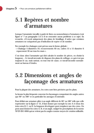 5.1 Repères et nombre
d’armatures
Lorsque l’armaturier travaille à partir de listes ou nomenclatures d’armatures (voir
figure n° 7 au paragraphe 3.2.1) il ne rencontre aucun problème à ce sujet. En
revanche, s’il reçoit uniquement des plans de ferraillage, il arrive que certaines
armatures ne comportent pas d’indication de repère et de nombre.
Par exemple les chaînages sont prévus sous la forme globale:
- « Chaînage 4 diamètres 10, recouvrements 40 cm, cadres 15 x 15 diamètre 6
espacement 30 sur tous les murs ».
C’est donc alors l’armaturier qui doit calculer le nombre de pièces, en choisir la
longueur… Ce travail nécessite de disposer des plans de coffrage, ce qui n’est pas
toujours le cas, mais surtout, en tout état de cause, ce travail incombe normale-
ment au bureau d’études.
5.2 Dimensions et angles de
façonnage des armatures
Pour la plupart des armatures, les cotes sont bien précisées par les plans.
La lacune la plus fréquente concerne les façonnages comportant des angles autres
que 90° ou 180° et en particulier les ancrages d’extrémité.
Pour définir une armature pliée à un angle différent de 90° ou 180° telle que celle
représentée sur la figure n° 31, il faut donner par exemple la cote A et deux des
trois cotes B, C, ou D. La longueur développée peut remplacer une des cotes. On
peut aussi donner les cotes A, B, et un angle, malgré les prescriptions de la norme
NF EN ISO 4066 qui ne retient pas les angles comme moyen de cotation utilisable.
Chapitre • Pour une armature parfaitement définie
5
78
 