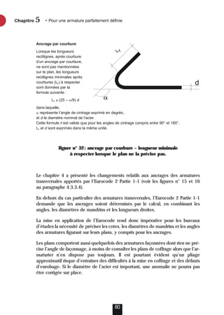 Figure n° 32: ancrage par courbure – longueur minimale
à respecter lorsque le plan ne la précise pas.
Le chapitre 4 a présenté les changements relatifs aux ancrages des armatures
transversales apportés par l’Eurocode 2 Partie 1-1 (voir les figures n° 15 et 16
au paragraphe 4.3.3.4).
En dehors du cas particulier des armatures transversales, l’Eurocode 2 Partie 1-1
demande que les ancrages soient déterminés par le calcul, en combinant les
angles, les diamètres de mandrins et les longueurs droites.
La mise en application de l’Eurocode rend donc impérative pour les bureaux
d’études la nécessité de préciser les cotes, les diamètres de mandrins et les angles
des armatures figurant sur leurs plans, y compris pour les ancrages.
Les plans comportent aussi quelquefois des armatures façonnées dont rien ne pré-
cise l’angle de façonnage, à moins de consulter les plans de coffrage alors que l’ar-
maturier n’en dispose pas toujours. Il est pourtant évident qu’un pliage
approximatif risque d’entraîner des difficultés à la mise en coffrage et des défauts
d’enrobage. Si le diamètre de l’acier est important, une anomalie ne pourra pas
être corrigée sur place.
Chapitre • Pour une armature parfaitement définie
5
80
Ancrage par courbure
Lorsque les longueurs
rectilignes, après courbure
d’un ancrage par courbure,
ne sont pas mentionnées
sur le plan, les longueurs
rectilignes minimales après
courbures (Lr) à respecter
sont données par la
formule suivante:
Lr ≥ (25 – /9) d
dans laquelle,
 représente l’angle de cintrage exprimé en degrés;
et d le diamètre nominal de l’acier.
Cette formule n’est valide que pour les angles de cintrage compris entre 90° et 180°.
Lr et d sont exprimés dans la même unité.

d
L
r
 
