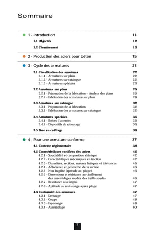 7
● 1 - Introduction 11
1.1 Objectifs 12
1.2 Cheminement 13
● 2 - Production des aciers pour béton 15
● 3 - Cycle des armatures 21
3.1 Classification des armatures 22
3.1.1 - Armatures sur plans 22
3.1.2 - Armatures sur catalogue 22
3.1.3 - Armatures spéciales 23
3.2 Armatures sur plans 25
3.2.1 - Préparation de la fabrication – Analyse des plans 26
3.2.2 - Fabrication des armatures sur plans 28
3.3 Armatures sur catalogue 32
3.3.1 - Préparation de la fabrication 32
3.3.2 - Fabrication des armatures sur catalogue 32
3.4 Armatures spéciales 35
3.4.1 - Boîtes d’attentes 35
3.4.2 - Dispositifs de raboutage 36
3.5 Pose en coffrage 36
● 4 - Pour une armature conforme 37
4.1 Contexte réglementaire 38
4.2 Caractéristiques certifiées des aciers 42
4.2.1 - Soudabilité et composition chimique 42
4.2.2 - Caractéristiques mécaniques en traction 42
4.2.3 - Diamètres, sections, masses linéiques et tolérances 45
4.2.4 - Adhérence et géométrie de la surface 46
4.2.5 - Non fragilité (aptitude au pliage) 46
4.2.6 - Dimensions et résistance au cisaillement
des assemblages soudés des treillis soudés 46
4.2.7 - Résistance à la fatigue 47
4.2.8 - Aptitude au redressage après pliage 47
4.3 Conformité des armatures 47
4.3.1 - Dressage 47
4.3.2 - Coupe 48
4.3.3 - Façonnage 48
4.3.4 - Assemblage 60
Sommaire
 