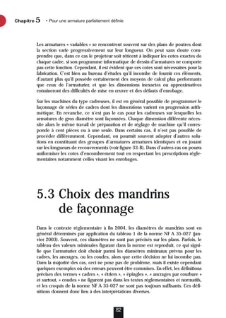 Les armatures « variables » se rencontrent souvent sur des plans de poutres dont
la section varie progressivement sur leur longueur. On peut sans doute com-
prendre que, dans ce cas le projeteur soit réticent à indiquer les cotes exactes de
chaque cadre, si son programme informatique de dessin d’armatures ne comporte
pas cette fonction. Cependant, il est évident que ces cotes sont nécessaires pour la
fabrication. C’est bien au bureau d’études qu’il incombe de fournir ces éléments,
d’autant plus qu’il possède certainement des moyens de calcul plus performants
que ceux de l’armaturier, et que les dimensions inexactes ou approximatives
entraîneront des difficultés de mise en œuvre et des défauts d’enrobage.
Sur les machines du type cadreuses, il est en général possible de programmer le
façonnage de séries de cadres dont les dimensions varient en progression arith-
métique. En revanche, ce n’est pas le cas pour les cadreuses sur lesquelles les
armatures de gros diamètre sont façonnées. Chaque dimension différente néces-
site alors le même travail de préparation et de réglage de machine qu’il corres-
ponde à cent pièces ou à une seule. Dans certains cas, il n’est pas possible de
procéder différemment. Cependant, on pourrait souvent adopter d’autres solu-
tions en constituant des groupes d’armatures armatures identiques et en jouant
sur les longueurs de recouvrements (voir figure 33-B). Dans d’autres cas on pourra
uniformiser les cotes d’encombrement tout en respectant les prescriptions régle-
mentaires notamment celles visant les enrobages.
5.3 Choix des mandrins
de façonnage
Dans le contexte réglementaire à fin 2004, les diamètres de mandrins sont en
général déterminés par application du tableau 1 de la norme NF A 35-027 (jan-
vier 2003). Souvent, ces diamètres ne sont pas précisés sur les plans. Parfois, le
tableau des valeurs minimales figurant dans la norme est reproduit, ce qui signi-
fie que l’armaturier doit choisir parmi les diamètres minimaux prévus pour les
cadres, les ancrages, ou les coudes, alors que cette décision ne lui incombe pas.
Dans la majorité des cas, ceci ne pose pas de problème, mais il existe cependant
quelques exemples où des erreurs peuvent être commises. En effet, les définitions
précises des termes « cadres », « étriers », « épingles », « ancrages par courbure »
et surtout, « coudes » ne figurent pas dans les textes réglementaires et normatifs,
et les croquis de la norme NF A 35-027 ne sont pas toujours suffisants. Ces défi-
nitions donnent donc lieu à des interprétations diverses.
Chapitre • Pour une armature parfaitement définie
5
82
 