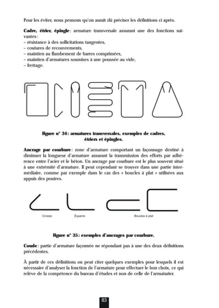 Pour les éviter, nous pensons qu’on aurait dû préciser les définitions ci après.
Cadre, étrier, épingle: armature transversale assurant une des fonctions sui-
vantes:
– résistance à des sollicitations tangentes,
– coutures de recouvrements,
– maintien au flambement de barres comprimées,
– maintien d’armatures soumises à une poussée au vide,
– frettage.
Figure n° 34: armatures transversales, exemples de cadres,
étriers et épingles.
Ancrage par courbure: zone d’armature comportant un façonnage destiné à
diminuer la longueur d’armature assurant la transmission des efforts par adhé-
rence entre l’acier et le béton. Un ancrage par courbure est le plus souvent situé
à une extrémité d’armature. Il peut cependant se trouver dans une partie inter-
médiaire, comme par exemple dans le cas des « boucles à plat » utilisées aux
appuis des poutres.
Figure n° 35: exemples d’ancrages par courbure.
Coude: partie d’armature façonnée ne répondant pas à une des deux définitions
précédentes.
À partir de ces définitions on peut citer quelques exemples pour lesquels il est
nécessaire d’analyser la fonction de l’armature pour effectuer le bon choix, ce qui
relève de la compétence du bureau d’études et non de celle de l’armaturier.
83
Équerre
Crosse Boucles à plat
 