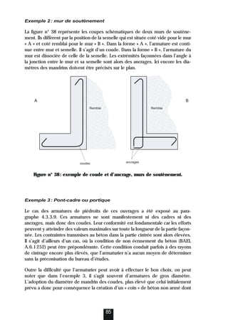 Exemple 2: mur de soutènement
La figure n° 38 représente les coupes schématiques de deux murs de soutène-
ment. Ils diffèrent par la position de la semelle qui est située coté vide pour le mur
« A » et coté remblai pour le mur « B ». Dans la forme « A », l’armature est conti-
nue entre mur et semelle. Il s’agit d’un coude. Dans la forme « B », l’armature du
mur est dissociée de celle de la semelle. Les extrémités façonnées dans l’angle à
la jonction entre le mur et sa semelle sont alors des ancrages. Ici encore les dia-
mètres des mandrins doivent être précisés sur le plan.
Figure n° 38: exemple de coude et d’ancrage, murs de soutènement.
Exemple 3: Pont-cadre ou portique
Le cas des armatures de piédroits de ces ouvrages a été exposé au para-
graphe 4.3.3.9. Ces armatures ne sont manifestement ni des cadres ni des
ancrages, mais donc des coudes. Leur conformité est fondamentale car les efforts
peuvent y atteindre des valeurs maximales sur toute la longueur de la partie façon-
née. Les contraintes transmises au béton dans la partie cintrée sont alors élevées.
Il s’agit d’ailleurs d’un cas, où la condition de non écrasement du béton (BAEL
A.6.1252) peut être prépondérante. Cette condition conduit parfois à des rayons
de cintrage encore plus élevés, que l’armaturier n’a aucun moyen de déterminer
sans la préconisation du bureau d’études.
Outre la difficulté que l’armaturier peut avoir à effectuer le bon choix, on peut
noter que dans l’exemple 3, il s'agit souvent d’armatures de gros diamètre.
L’adoption du diamètre de mandrin des coudes, plus élevé que celui initialement
prévu a donc pour conséquence la création d’un « coin » de béton non armé dont
85
ancrages
Remblai
Remblai
coudes
A B
 