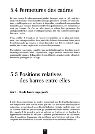 5.4 Fermetures des cadres
En toute rigueur, les plans pourraient préciser dans quel angle du cadre doit être
réalisée la fermeture et quels sont les ancrages préconisés parmi les diverses solu-
tions possibles présentées au chapitre 4. Cependant, en dehors de cas particuliers
rencontrés, par exemple dans les constructions parasismiques, ces indications ne
sont pas données. En effet un cadre fermé en utilisant l’un quelconque des
ancrages conformes à ceux prescrits par les règles doit être considéré comme par-
faitement continu.
C’est, semble-t-il, le seul cas où l’absence de précision sur les plans est souhai-
table. Sauf raison particulière, il est préférable de laisser l’armaturier choisir parmi
les solutions celle qui convient le mieux du point de vue de l’exécution et en par-
ticulier pour la mise en place des armatures longitudinales.
Une cotation convenable, complétée par une indication précise des diamètres de
façonnage permet de définir complètement chaque armature élémentaire. Il reste
maintenant à s’assurer de la position de ces différentes armatures entre elles et de
l’ensemble par rapport au coffrage.
5.5 Positions relatives
des barres entre elles
5.5.1 - Lits de barres superposés
Il arrive fréquemment dans les poutres comportant plus de deux lits d’armatures
que l’espacement entre ces lits ne soit pas coté. Les armaturiers savent qu’ils ne
doivent pas accoler plus de deux lits sauf indication contraire explicite, mais c’est
au bureau d’études de préciser ceux qui peuvent être accolés et ceux qui doivent
être séparés. Il lui appartient aussi de préciser les écartements en fonction des
hypothèses de calcul qu’il a adoptées. Rappelons que la stabilité au feu peut néces-
siter des positions d’armatures très spécifiques qui n’ont rien à voir avec celles
adoptées dans le calcul des structures aux températures normales d’utilisation.
87
 