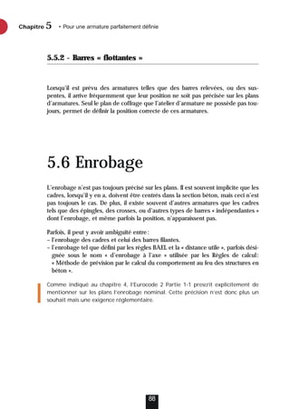 5.5.2 - Barres « flottantes »
Lorsqu’il est prévu des armatures telles que des barres relevées, ou des sus-
pentes, il arrive fréquemment que leur position ne soit pas précisée sur les plans
d’armatures. Seul le plan de coffrage que l’atelier d’armature ne possède pas tou-
jours, permet de définir la position correcte de ces armatures.
5.6 Enrobage
L’enrobage n’est pas toujours précisé sur les plans. Il est souvent implicite que les
cadres, lorsqu’il y en a, doivent être centrés dans la section béton, mais ceci n’est
pas toujours le cas. De plus, il existe souvent d’autres armatures que les cadres
tels que des épingles, des crosses, ou d’autres types de barres « indépendantes »
dont l’enrobage, et même parfois la position, n’apparaissent pas.
Parfois, il peut y avoir ambiguïté entre:
– l’enrobage des cadres et celui des barres filantes.
– l’enrobage tel que défini par les règles BAEL et la « distance utile », parfois dési-
gnée sous le nom « d’enrobage à l’axe » utilisée par les Règles de calcul:
« Méthode de prévision par le calcul du comportement au feu des structures en
béton ».
Comme indiqué au chapitre 4, l’Eurocode 2 Partie 1-1 prescrit explicitement de
mentionner sur les plans l’enrobage nominal. Cette précision n’est donc plus un
souhait mais une exigence réglementaire.
Chapitre • Pour une armature parfaitement définie
5
88
 