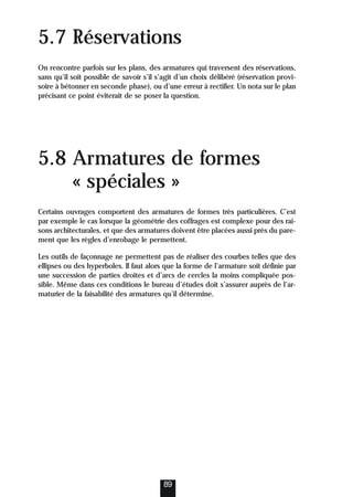 5.7 Réservations
On rencontre parfois sur les plans, des armatures qui traversent des réservations,
sans qu’il soit possible de savoir s’il s’agit d’un choix délibéré (réservation provi-
soire à bétonner en seconde phase), ou d’une erreur à rectifier. Un nota sur le plan
précisant ce point éviterait de se poser la question.
5.8 Armatures de formes
« spéciales »
Certains ouvrages comportent des armatures de formes très particulières. C’est
par exemple le cas lorsque la géométrie des coffrages est complexe pour des rai-
sons architecturales, et que des armatures doivent être placées aussi près du pare-
ment que les règles d’enrobage le permettent.
Les outils de façonnage ne permettent pas de réaliser des courbes telles que des
ellipses ou des hyperboles. Il faut alors que la forme de l’armature soit définie par
une succession de parties droites et d’arcs de cercles la moins compliquée pos-
sible. Même dans ces conditions le bureau d’études doit s’assurer auprès de l’ar-
maturier de la faisabilité des armatures qu’il détermine.
89
 