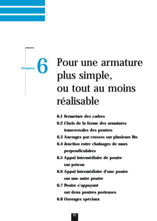 Chapitre
6 Pour une armature
plus simple,
ou tout au moins
réalisable
91
6.1 Fermeture des cadres
6.2 Choix de la forme des armatures
transversales des poutres
6.3 Ancrages par crosses sur plusieurs lits
6.4 Jonction entre chaînages de murs
perpendiculaires
6.5 Appui intermédiaire de poutre
sur poteau
6.6 Appui intermédiaire d’une poutre
sur une autre poutre
6.7 Poutre s’appuyant
sur deux poutres porteuses
6.8 Ouvrages spéciaux
 