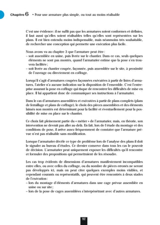 C’est une évidence: il ne suffit pas que les armatures soient conformes et définies,
il faut aussi qu’elles soient réalisables telles qu’elles sont représentées sur les
plans. Il est bien entendu moins indispensable, mais néanmoins très souhaitable,
de rechercher une conception qui permette une exécution plus facile.
Nous avons vu au chapitre 3 que l’armature peut être:
– soit assemblée en usine, puis livrée sur le chantier. Dans ce cas, seuls quelques
éléments ne sont pas montés, quand l’armaturier estime que la pose s’en trou-
vera facilitée;
– soit livrée au chantier coupée, façonnée, puis assemblée sur le site, à proximité
de l’ouvrage ou directement en coffrage.
Lorsqu’il s’agit d’armatures coupées façonnées exécutées à partir de listes d’arma-
tures, l’atelier n’a aucune indication sur la disposition de l’ensemble. C’est l’entre-
prise assurant la pose en coffrage qui risque de rencontrer les difficultés de mise en
place. Il lui appartient donc de communiquer ses instructions à l’armaturier.
Dans le cas d’armatures assemblées et exécutées à partir de plans complets (plans
de ferraillage et plans de coffrage), le choix des pièces assemblées et des éléments
laissés non montés est déterminant pour la facilité et éventuellement pour la pos-
sibilité de mise en place sur le chantier.
Ce choix fait pleinement partie du « métier » de l’armaturier, mais, en théorie, son
intervention ne devrait pas aller au-delà. En fait, lors de l’étude du montage et des
conditions de pose, il arrive assez fréquemment de constater que l’armature pré-
vue n’est pas réalisable sans modification.
Lorsque l’armaturier décèle ce type de problème lors de l’analyse des plans il doit
le signaler au bureau d’études. Ce dernier conserve dans tous les cas le pouvoir
de décision. L’armaturier peut uniquement exposer les difficultés qu’il rencontre
et formuler des propositions qui permettraient de les résoudre.
Les cas trop évidents de dimensions d’armatures manifestement incompatibles
entre elles, ou avec celles du coffrage, ou du nombre de pièces erronés ne seront
pas développés ici, mais on peut citer quelques exemples moins visibles, et
cependant courants ou représentatifs, qui peuvent être rencontrés à deux stades
de l’exécution:
– lors du montage d’éléments d’armatures dans une cage prévue assemblée en
usine ou sur site;
– lors de la pose de cages assemblées s’interpénétrant avec d’autres armatures.
Chapitre • Pour une armature plus simple, ou tout au moins réalisable
6
92
 