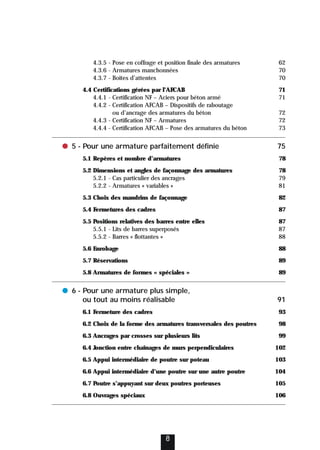 4.3.5 - Pose en coffrage et position finale des armatures 62
4.3.6 - Armatures manchonnées 70
4.3.7 - Boîtes d’attentes 70
4.4 Certifications gérées par l’AFCAB 71
4.4.1 - Certification NF – Aciers pour béton armé 71
4.4.2 - Certification AFCAB – Dispositifs de raboutage
ou d’ancrage des armatures du béton 72
4.4.3 - Certification NF – Armatures 72
4.4.4 - Certification AFCAB – Pose des armatures du béton 73
● 5 - Pour une armature parfaitement définie 75
5.1 Repères et nombre d’armatures 78
5.2 Dimensions et angles de façonnage des armatures 78
5.2.1 - Cas particulier des ancrages 79
5.2.2 - Armatures « variables » 81
5.3 Choix des mandrins de façonnage 82
5.4 Fermetures des cadres 87
5.5 Positions relatives des barres entre elles 87
5.5.1 - Lits de barres superposés 87
5.5.2 - Barres « flottantes » 88
5.6 Enrobage 88
5.7 Réservations 89
5.8 Armatures de formes « spéciales » 89
● 6 - Pour une armature plus simple,
ou tout au moins réalisable 91
6.1 Fermeture des cadres 93
6.2 Choix de la forme des armatures transversales des poutres 98
6.3 Ancrages par crosses sur plusieurs lits 99
6.4 Jonction entre chaînages de murs perpendiculaires 102
6.5 Appui intermédiaire de poutre sur poteau 103
6.6 Appui intermédiaire d’une poutre sur une autre poutre 104
6.7 Poutre s’appuyant sur deux poutres porteuses 105
6.8 Ouvrages spéciaux 106
8
 