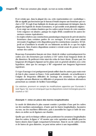 Il est certain que, dans la plupart des cas, cette représentation est « symbolique ».
Elle ne signifie pas forcément que le bureau d’études impose une fermeture par cro-
chet à 135°. Il s’agit d’une habitude de dessin qui a maintenant été intégrée dans la
plupart des logiciels de dessin d’armatures, et qui semble avoir plusieurs origines:
– il est exigé sur certains chantiers que les cadres soient fermés de cette manière.
Cette exigence est abusive, puisque les règles BAEL considèrent les autres fer-
metures comme équivalentes;
– les règles relatives aux constructions parasismiques imposent de prévoir ainsi les
fermetures dans certaines parties de ces ouvrages. Il n’est pas pour autant
nécessaire d’appliquer cette disposition pour les constructions courantes. Si l’ob-
jectif est d’améliorer la sécurité de ces bâtiments au-delà de ce que les règles
imposent, bien d’autres dispositions seraient à retenir avant de penser à la fer-
meture des cadres.
Beaucoup d’armaturiers français ont donc choisi de réaliser systématiquement les
cadres avec des fermetures par crochets à 135° suivis d’une longueur droite de
dix diamètres. Ils préfèrent éviter ainsi des refus de leurs clients. D’autre part, les
longueurs développées figurant sur les plans sont en général calculées avec cette
hypothèse, alors que les ancrages à 90° exigeraient une longueur légèrement
supérieure.
Ce type d’ancrage n’est pratiquement jamais utilisé dans les autres pays mais reste
de loin le plus courant en France. Cette particularité nationale, est actuellement à
l’origine de fréquentes difficultés de montage des armatures. Les quelques
exemples suivants illustrent ces difficultés et proposent des solutions alternatives
permettant au contraire de faciliter l’assemblage.
Ces solutions, prennent en compte les modifications apportées par l’Eurocode 2
(voir figure 16), tout en remarquant que les dispositions restent inchangées pour les
crochets à 135°.
Exemple 1: mise en place des barres longitudinales
Le mode de fabrication le plus courant consiste à produire d’une part les cadres
sur des machines automatiques, d’autre part les barres longitudinales, façonnées
ou non, sur des machines différentes, puis à assembler les cages à l’aide de sou-
dures en atelier ou de ligatures sur chantier.
Quelle que soit la technique utilisée pour positionner les armatures longitudinales
dans les cadres, la figure n° 42 montre que cette opération sera difficile pour les
barres situées dans l’angle comportant la fermeture. Dans le cas de cadres étroits
et de barres de gros diamètre, on peut même arriver à une impossibilité.
Chapitre • Pour une armature plus simple, ou tout au moins réalisable
6
94
 