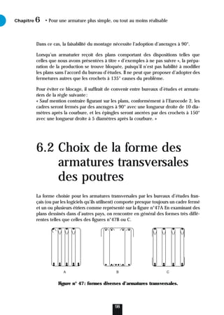Dans ce cas, la faisabilité du montage nécessite l’adoption d’ancrages à 90°.
Lorsqu’un armaturier reçoit des plans comportant des dispositions telles que
celles que nous avons présentées à titre « d’exemples à ne pas suivre », la prépa-
ration de la production se trouve bloquée, puisqu’il n’est pas habilité à modifier
les plans sans l’accord du bureau d’études. Il ne peut que proposer d’adopter des
fermetures autres que les crochets à 135° causes du problème.
Pour éviter ce blocage, il suffirait de convenir entre bureaux d’études et armatu-
riers de la règle suivante:
« Sauf mention contraire figurant sur les plans, conformément à l’Eurocode 2, les
cadres seront fermés par des ancrages à 90° avec une longueur droite de 10 dia-
mètres après la courbure, et les épingles seront ancrées par des crochets à 150°
avec une longueur droite à 5 diamètres après la courbure. »
6.2 Choix de la forme des
armatures transversales
des poutres
La forme choisie pour les armatures transversales par les bureaux d’études fran-
çais (ou par les logiciels qu’ils utilisent) comporte presque toujours un cadre fermé
et un ou plusieurs étriers comme représenté sur la figure n°47A En examinant des
plans dessinés dans d’autres pays, on rencontre en général des formes très diffé-
rentes telles que celles des figures n°47B ou C.
Figure n° 47: formes diverses d’armatures transversales.
Chapitre • Pour une armature plus simple, ou tout au moins réalisable
6
98
A B C
 