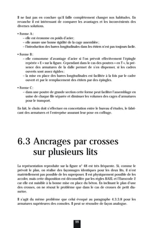 Il ne faut pas en conclure qu’il faille complètement changer nos habitudes. En
revanche il est intéressant de comparer les avantages et les inconvénients des
diverses solutions.
• Forme A:
– elle est économe en poids d’acier;
– elle assure une bonne rigidité de la cage assemblée;
– l’introduction des barres longitudinales dans les étriers n’est pas toujours facile.
• Forme B:
– elle consomme d’avantage d’acier si l’on prévoit effectivement l’épingle
repérée « E » sur la figure. Cependant dans le cas des poutres « en T », la pré-
sence des armatures de la dalle permet de s’en dispenser, si les cadres
ouverts sont assez rigides;
– la mise en place des barres longitudinales est facilitée à la fois par le cadre
ouvert et par le remplacement des étriers par des épingles.
• Forme C:
– dans une poutre de grande section cette forme peut faciliter l’assemblage en
usine de chaque file séparée et diminuer les volumes des cages d’armatures
pour le transport.
En fait, le choix doit s’effectuer en concertation entre le bureau d’études, le fabri-
cant des armatures et l’entreprise assurant leur pose en coffrage.
6.3 Ancrages par crosses
sur plusieurs lits
La représentation reproduite sur la figure n° 48 est très fréquente. Si, comme le
prévoit le plan, on réalise des façonnages identiques pour les deux lits, il n’est
matériellement pas possible de les superposer. Il est physiquement possible de les
accoler, mais cette disposition est déconseillée par les règles BAEL et l’Eurocode 2
car elle est nuisible à la bonne mise en place du béton. En inclinant le plan d’une
des crosses, on ne résout le problème que dans le cas de crosses de petit dia-
mètre.
Il s’agit du même problème que celui évoqué au paragraphe 4.3.3.8 pour les
armatures supérieures des consoles. Il peut se résoudre de façon analogue.
99
 