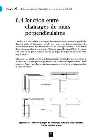 6.4 Jonction entre
chaînages de murs
perpendiculaires
La solution la plus utilisée pour assurer la continuité des armatures longitudinales
dans les angles de bâtiments est celle des équerres de liaison comportant des
recouvrements droits de 50 diamètres avec les chaînages courants. L’introduction
de ces équerres dans les cadres des éléments assemblés sera difficile. Le poseur
sera tenté de les placer hors des cadres, au risque de ne pas respecter les enro-
bages prévus.
Ici encore, les boucles en U sont beaucoup plus commodes, et elles évitent la
poussée au vide que peuvent provoquer des équerres mal positionnées. Autre
avantage: deux U remplacent trois équerres dans le cas d’un angle, et quatre dans
le cas d’un refend.
Figure n° 51: liaisons d’angles de chaînages, solutions avec équerres
et avec boucles à plat.
Chapitre • Pour une armature plus simple, ou tout au moins réalisable
6
102
solution habituelle
avec équerres
Solution
avec boucles en U
 