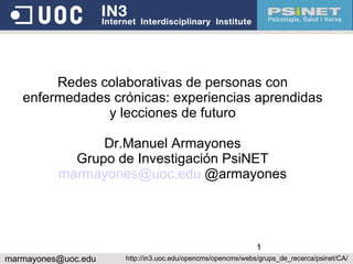 Redes colaborativas de personas con enfermedades crónicas: experiencias aprendidas y lecciones de futuro Dr.Manuel Armayones Grupo de Investigación PsiNET [email_address]  @armayones [email_address] http://in3.uoc.edu/opencms/opencms/webs/grups_de_recerca/psinet/CA/ 