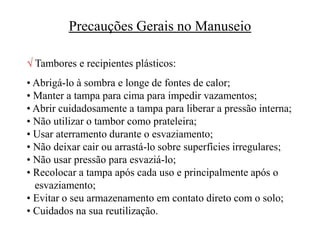 Precauções Gerais no Manuseio
 Tambores e recipientes plásticos:
• Abrigá-lo à sombra e longe de fontes de calor;
• Manter a tampa para cima para impedir vazamentos;
• Abrir cuidadosamente a tampa para liberar a pressão interna;
• Não utilizar o tambor como prateleira;
• Usar aterramento durante o esvaziamento;
• Não deixar cair ou arrastá-lo sobre superfícies irregulares;
• Não usar pressão para esvaziá-lo;
• Recolocar a tampa após cada uso e principalmente após o
esvaziamento;
• Evitar o seu armazenamento em contato direto com o solo;
• Cuidados na sua reutilização.
 