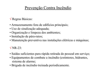 Prevenção Contra Incêndio
 Regras Básicas:
• Armazenamento fora de edifícios principais;
• Uso de sinalização adequada;
• Organização e limpeza dos ambientes;
• Instalação de pára-raios;
• Manutenção preventiva nas instalações elétricas e máquinas;
 NR-23:
• Saídas suficientes para rápida retirada do pessoal em serviço;
• Equipamentos de combate a incêndio (extintores, hidrantes,
sistema de alarme;
• Brigada de incêndio treinada periodicamente.
 