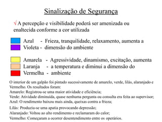 Sinalização de Segurança
 A percepção e visibilidade poderá ser amenizada ou
enaltecida conforme a cor utilizada
Azul - Frieza, tranquilidade, relaxamento, aumenta a
Violeta - dimensão do ambiente
Amarela - Agressividade, dinamismo, excitação, aumenta
Laranja - a temperatura e diminui a dimensão do
Vermelha - ambiente
O interior de um galpão foi pintado sucessivamente de amarelo, verde, lilás, alaranjado e
Vermelho. Os resultados foram:
Amarelo: Registrou-se uma maior atividade e eficiência;
Verde: Atividade diminuída, quase nenhuma pergunta ou consulta era feita ao supervisor;
Azul: O rendimento baixou mais ainda, queixas contra a frieza;
Lilás: Produziu-se uma apatia provocando depressão;
Alaranjado: Voltou ao alto rendimento e reclamaram do calor;
Vermelho: Começaram a ocorrer desentendimento entre os operários.
 