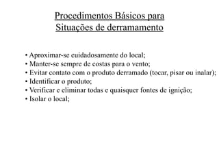 Procedimentos Básicos para
Situações de derramamento
• Aproximar-se cuidadosamente do local;
• Manter-se sempre de costas para o vento;
• Evitar contato com o produto derramado (tocar, pisar ou inalar);
• Identificar o produto;
• Verificar e eliminar todas e quaisquer fontes de ignição;
• Isolar o local;
 