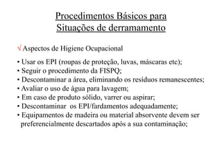 Procedimentos Básicos para
Situações de derramamento
 Aspectos de Higiene Ocupacional
• Usar os EPI (roupas de proteção, luvas, máscaras etc);
• Seguir o procedimento da FISPQ;
• Descontaminar a área, eliminando os resíduos remanescentes;
• Avaliar o uso de água para lavagem;
• Em caso de produto sólido, varrer ou aspirar;
• Descontaminar os EPI/fardamentos adequadamente;
• Equipamentos de madeira ou material absorvente devem ser
preferencialmente descartados após a sua contaminação;
 
