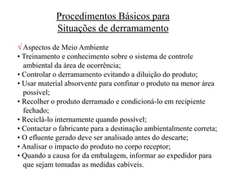 Procedimentos Básicos para
Situações de derramamento
 Aspectos de Meio Ambiente
• Treinamento e conhecimento sobre o sistema de controle
ambiental da área de ocorrência;
• Controlar o derramamento evitando a diluição do produto;
• Usar material absorvente para confinar o produto na menor área
possível;
• Recolher o produto derramado e condicioná-lo em recipiente
fechado;
• Reciclá-lo internamente quando possível;
• Contactar o fabricante para a destinação ambientalmente correta;
• O efluente gerado deve ser analisado antes do descarte;
• Analisar o impacto do produto no corpo receptor;
• Quando a causa for da embalagem, informar ao expedidor para
que sejam tomadas as medidas cabíveis.
 