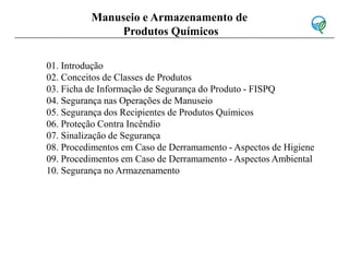 01. Introdução
02. Conceitos de Classes de Produtos
03. Ficha de Informação de Segurança do Produto - FISPQ
04. Segurança nas Operações de Manuseio
05. Segurança dos Recipientes de Produtos Químicos
06. Proteção Contra Incêndio
07. Sinalização de Segurança
08. Procedimentos em Caso de Derramamento - Aspectos de Higiene
09. Procedimentos em Caso de Derramamento - Aspectos Ambiental
10. Segurança no Armazenamento
Manuseio e Armazenamento de
Produtos Químicos
 