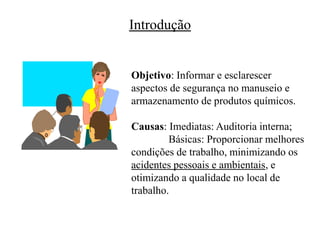 Introdução
Objetivo: Informar e esclarescer
aspectos de segurança no manuseio e
armazenamento de produtos químicos.
Causas: Imediatas: Auditoria interna;
Básicas: Proporcionar melhores
condições de trabalho, minimizando os
acidentes pessoais e ambientais, e
otimizando a qualidade no local de
trabalho.
 