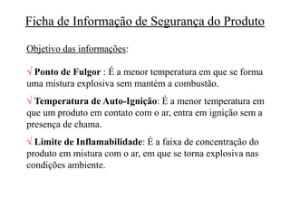 Ficha de Informação de Segurança do Produto
Objetivo das informações:
 Ponto de Fulgor : É a menor temperatura em que se forma
uma mistura explosiva sem mantém a combustão.
 Temperatura de Auto-Ignição: É a menor temperatura em
que um produto em contato com o ar, entra em ignição sem a
presença de chama.
 Limite de Inflamabilidade: É a faixa de concentração do
produto em mistura com o ar, em que se torna explosiva nas
condições ambiente.
 