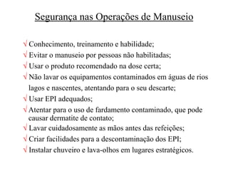 Segurança nas Operações de Manuseio
 Conhecimento, treinamento e habilidade;
 Evitar o manuseio por pessoas não habilitadas;
 Usar o produto recomendado na dose certa;
 Não lavar os equipamentos contaminados em águas de rios
lagos e nascentes, atentando para o seu descarte;
 Usar EPI adequados;
 Atentar para o uso de fardamento contaminado, que pode
causar dermatite de contato;
 Lavar cuidadosamente as mãos antes das refeições;
 Criar facilidades para a descontaminação dos EPI;
 Instalar chuveiro e lava-olhos em lugares estratégicos.
 