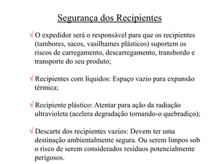 Segurança dos Recipientes
 O expedidor será o responsável para que os recipientes
(tambores, sacos, vasilhames plásticos) suportem os
riscos de carregamento, descarregamento, transbordo e
transporte do seu produto;
 Recipientes com líquidos: Espaço vazio para expansão
térmica;
 Recipiente plástico: Atentar para ação da radiação
ultravioleta (acelera degradação tornando-o quebradiço);
 Descarte dos recipientes vazios: Devem ter uma
destinação ambientalmente segura. Ou serem limpos sob
o risco de serem considerados resíduos potencialmente
perigosos.
 