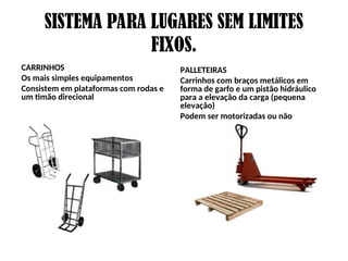 SISTEMA PARA LUGARES SEM LIMITES
FIXOS.
CARRINHOS
Os mais simples equipamentos
Consistem em plataformas com rodas e
um timão direcional
PALLETEIRAS
Carrinhos com braços metálicos em
forma de garfo e um pistão hidráulico
para a elevação da carga (pequena
elevação)
Podem ser motorizadas ou não
 