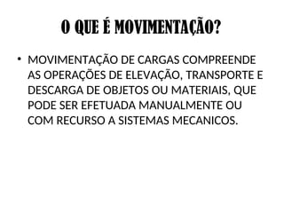 O QUE É MOVIMENTAÇÃO?
• MOVIMENTAÇÃO DE CARGAS COMPREENDE
AS OPERAÇÕES DE ELEVAÇÃO, TRANSPORTE E
DESCARGA DE OBJETOS OU MATERIAIS, QUE
PODE SER EFETUADA MANUALMENTE OU
COM RECURSO A SISTEMAS MECANICOS.
 