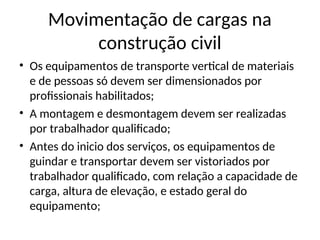 Movimentação de cargas na
construção civil
• Os equipamentos de transporte vertical de materiais
e de pessoas só devem ser dimensionados por
profissionais habilitados;
• A montagem e desmontagem devem ser realizadas
por trabalhador qualificado;
• Antes do inicio dos serviços, os equipamentos de
guindar e transportar devem ser vistoriados por
trabalhador qualificado, com relação a capacidade de
carga, altura de elevação, e estado geral do
equipamento;
 