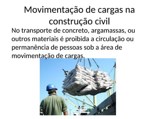 Movimentação de cargas na
construção civil
No transporte de concreto, argamassas, ou
outros materiais é proibida a circulação ou
permanência de pessoas sob a área de
movimentação de cargas.
 