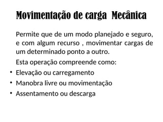 Movimentação de carga Mecânica
Permite que de um modo planejado e seguro,
e com algum recurso , movimentar cargas de
um determinado ponto a outro.
Esta operação compreende como:
• Elevação ou carregamento
• Manobra livre ou movimentação
• Assentamento ou descarga
 