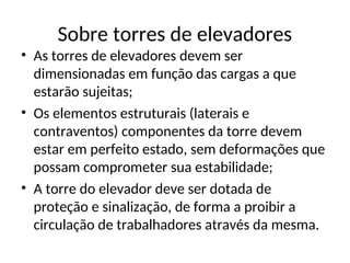 Sobre torres de elevadores
• As torres de elevadores devem ser
dimensionadas em função das cargas a que
estarão sujeitas;
• Os elementos estruturais (laterais e
contraventos) componentes da torre devem
estar em perfeito estado, sem deformações que
possam comprometer sua estabilidade;
• A torre do elevador deve ser dotada de
proteção e sinalização, de forma a proibir a
circulação de trabalhadores através da mesma.
 