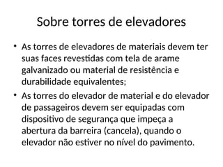 Sobre torres de elevadores
• As torres de elevadores de materiais devem ter
suas faces revestidas com tela de arame
galvanizado ou material de resistência e
durabilidade equivalentes;
• As torres do elevador de material e do elevador
de passageiros devem ser equipadas com
dispositivo de segurança que impeça a
abertura da barreira (cancela), quando o
elevador não estiver no nível do pavimento.
 