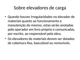 Sobre elevadores de carga
• Quando houver irregularidades no elevador de
materiais quanto ao funcionamento e
manutenção do mesmo, estas serão anotadas
pelo operador em livro próprio e comunicadas,
por escrito, ao responsável pela obra.
• Os elevadores de materiais devem ser dotados
de cobertura fixa, basculável ou removíveis.
 