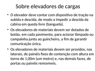 Sobre elevadores de cargas
• O elevador deve contar com dispositivo de tração na
subida e descida, de modo a impedir a descida da
cabina em queda livre (banguela).
• Os elevadores de materiais devem ser dotados de
botão, em cada pavimento, para acionar lâmpada ou
campainha junto ao guincheiro, a fim de garantir
comunicação única.
• Os elevadores de materiais devem ser providos, nas
laterais, de painéis fixos de contenção com altura em
torno de 1,00m (um metro) e, nas demais faces, de
portas ou painéis removíveis.
 