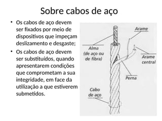 Sobre cabos de aço
• Os cabos de aço devem
ser fixados por meio de
dispositivos que impeçam
deslizamento e desgaste;
• Os cabos de aço devem
ser substituídos, quando
apresentarem condições
que comprometam a sua
integridade, em face da
utilização a que estiverem
submetidos.
 