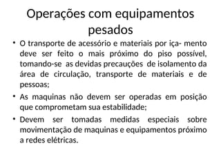 Operações com equipamentos
pesados
• O transporte de acessório e materiais por iça- mento
deve ser feito o mais próximo do piso possível,
tomando-se as devidas precauções de isolamento da
área de circulação, transporte de materiais e de
pessoas;
• As maquinas não devem ser operadas em posição
que comprometam sua estabilidade;
• Devem ser tomadas medidas especiais sobre
movimentação de maquinas e equipamentos próximo
a redes elétricas.
 
