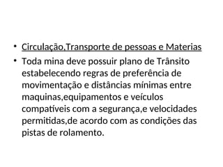 • Circulação,Transporte de pessoas e Materias
• Toda mina deve possuir plano de Trânsito
estabelecendo regras de preferência de
movimentação e distâncias mínimas entre
maquinas,equipamentos e veículos
compatíveis com a segurança,e velocidades
permitidas,de acordo com as condições das
pistas de rolamento.
 