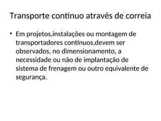 Transporte continuo através de correia
• Em projetos,instalações ou montagem de
transportadores contínuos,devem ser
observados, no dimensionamento, a
necessidade ou não de implantação de
sistema de frenagem ou outro equivalente de
segurança.
 
