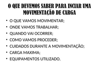 O QUE DEVEMOS SABER PARA INCIAR UMA
MOVIMENTAÇÃO DE CARGA
• O QUE VAMOS MOVIMENTAR;
• ONDE VAMOS TRABALHAR;
• QUANDO VAI OCORRER;
• COMO VAMOS PROCEDER;
• CUIDADOS DURANTE A MOVIMENTAÇÃO;
• CARGA MAXIMA;
• EQUIPAMENTOS UTILIZADO.
 