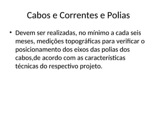 Cabos e Correntes e Polias
• Devem ser realizadas, no mínimo a cada seis
meses, medições topográficas para verificar o
posicionamento dos eixos das polias dos
cabos,de acordo com as características
técnicas do respectivo projeto.
 