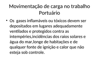 Movimentação de carga no trabalho
Portuário
• Os gases inflamáveis ou tóxicos devem ser
depositados em lugares adequadamente
ventilados e protegidos contra as
intempéries,incidências dos raios solares e
água do mar,longe de habitações e de
qualquer fonte de ignição e calor que não
esteja sob controle.
 