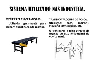 SISTEMA UTILIZADO NAS INDUSTRIA.
ESTEIRAS TRASPORTADORAS.
Utilizadas geralmente para
grandes quantidades de material
TRANSPORTADORES DE ROSCA.
Utilização: silos, moinhos,
indústria farmacêutica, etc.
O transporte é feito através da
rotação do eixo longitudinal do
equipamento.
 