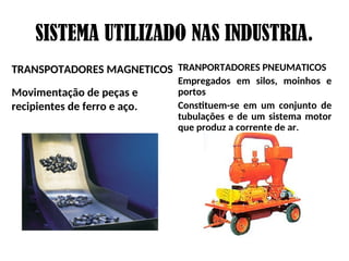 SISTEMA UTILIZADO NAS INDUSTRIA.
TRANSPOTADORES MAGNETICOS
Movimentação de peças e
recipientes de ferro e aço.
TRANPORTADORES PNEUMATICOS
Empregados em silos, moinhos e
portos
Constituem-se em um conjunto de
tubulações e de um sistema motor
que produz a corrente de ar.
 