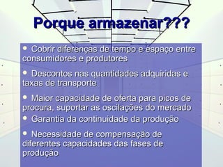PPoorrqquuee aarrmmaazzeennaarr?????? 
 CCoobbrriirr ddiiffeerreennççaass ddee tteemmppoo ee eessppaaççoo eennttrree 
ccoonnssuummiiddoorreess ee pprroodduuttoorreess 
 DDeessccoonnttooss nnaass qquuaannttiiddaaddeess aaddqquuiirriiddaass ee 
ttaaxxaass ddee ttrraannssppoorrttee 
 MMaaiioorr ccaappaacciiddaaddee ddee ooffeerrttaa ppaarraa ppiiccooss ddee 
pprrooccuurraa,, ssuuppoorrttaarr aass oosscciillaaççõõeess ddoo mmeerrccaaddoo 
 GGaarraannttiiaa ddaa ccoonnttiinnuuiiddaaddee ddaa pprroodduuççããoo 
 NNeecceessssiiddaaddee ddee ccoommppeennssaaççããoo ddee 
ddiiffeerreenntteess ccaappaacciiddaaddeess ddaass ffaasseess ddee 
pprroodduuççããoo 
 