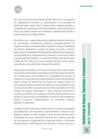 AdministraçãodeCompras,SuprimentoseArmazenamento
Aula13-Armazenagem
90Faculdade On-Line UVB
Anotações do Aluno
uvb
diluir altos custos fixos da tecnologia utilizada. Além disso, o investimento
em equipamentos mecânicos ou automatizados e em tecnologia de
informação pode reduzir custos variáveis diretos. Depósitos públicos e
contratados têm, geralmente, condições de oferecer maiores economias de
escala, pois podem projetar suas instalações e operações para atender a
grandes volumes de múltiplos clientes.
Nos últimos anos, o papel tradicional dos depósitos públicos como locais
de armazenagem complementar alterou-se extraordinariamente. Os
negócios atuais dão considerada ênfase à rotação de estoque e à habilidade
de satisfazer, rapidamente, os pedidos de clientes. Para tanto, a estrutura
logísticadeveterflexibilidade.Muitosdepósitospúblicosformaramparcerias
que possibilitaram às empresas-cliente contratarem serviços que incluem
o processamento de pedidos e as respectivas entregas, abrangendo várias
cidades dos EUA. Além disso, essas associações oferecem outros serviços
especializados, como controle de estoque e faturamento.
Alguns depósitos públicos e contratados de grande porte estão também
expandindosuasoperaçõesparaabrangeremredesdearmazénslocalizados
em mercados-chave. Essa tendência traz a possibilidade de oferecer às
indústrias um serviço de grande utilidade logística. A partir dessa tendência,
todas as funções de atendimento aos clientes das empresas podem ser
executadaspordepósitospúblicosespecialistasemserviçoslogísticos.Essas
funções compreendem transporte, processamento de pedidos de clientes,
controle de estoque, armazenagem, e alguns aspectos administrativos
correlatos, os quais formam o conjunto de serviços integrados disponíveis. A
tendência é de que todas essas facilidades, na forma de redes de depósitos
públicos, aumentem, substancialmente, em quantidade, cobertura
geográfica e capacidade.
Os depósitos públicos procuram executar outros serviços de valor agregado
para diferenciar-se da concorrência. Tradicionalmente, a decisão de usar
depósitos públicos tem sido tomada por causa de economias de escala e
flexibilidade. No futuro, a tomada de decisões dessa natureza será cada
vez mais baseada na capacidade de os depósitos públicos e contratados
desempenharem tarefas logísticas mais eficientes e eficazes do que os
 