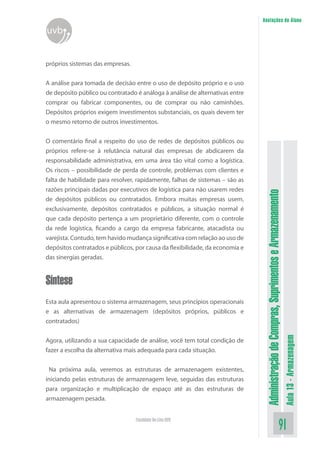 AdministraçãodeCompras,SuprimentoseArmazenamento
Aula13-Armazenagem
91Faculdade On-Line UVB
Anotações do Aluno
uvb
próprios sistemas das empresas.
A análise para tomada de decisão entre o uso de depósito próprio e o uso
de depósito público ou contratado é análoga à análise de alternativas entre
comprar ou fabricar componentes, ou de comprar ou não caminhões.
Depósitos próprios exigem investimentos substanciais, os quais devem ter
o mesmo retorno de outros investimentos.
O comentário final a respeito do uso de redes de depósitos públicos ou
próprios refere-se à relutância natural das empresas de abdicarem da
responsabilidade administrativa, em uma área tão vital como a logística.
Os riscos – possibilidade de perda de controle, problemas com clientes e
falta de habilidade para resolver, rapidamente, falhas de sistemas – são as
razões principais dadas por executivos de logística para não usarem redes
de depósitos públicos ou contratados. Embora muitas empresas usem,
exclusivamente, depósitos contratados e públicos, a situação normal é
que cada depósito pertença a um proprietário diferente, com o controle
da rede logística, ficando a cargo da empresa fabricante, atacadista ou
varejista. Contudo, tem havido mudança significativa com relação ao uso de
depósitos contratados e públicos, por causa da flexibilidade, da economia e
das sinergias geradas.
Síntese
Esta aula apresentou o sistema armazenagem, seus princípios operacionais
e as alternativas de armazenagem (depósitos próprios, públicos e
contratados)
Agora, utilizando a sua capacidade de análise, você tem total condição de
fazer a escolha da alternativa mais adequada para cada situação.
Na próxima aula, veremos as estruturas de armazenagem existentes,
iniciando pelas estruturas de armazenagem leve, seguidas das estruturas
para organização e multiplicação de espaço até as das estruturas de
armazenagem pesada.
 