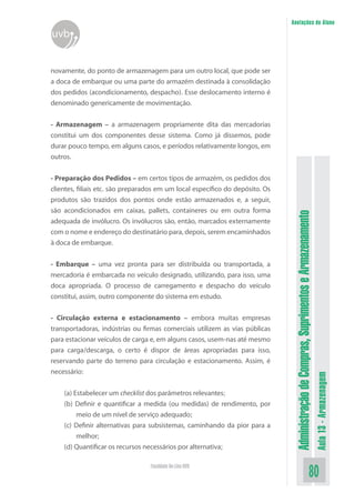AdministraçãodeCompras,SuprimentoseArmazenamento
Aula13-Armazenagem
80Faculdade On-Line UVB
Anotações do Aluno
uvb
novamente, do ponto de armazenagem para um outro local, que pode ser
a doca de embarque ou uma parte do armazém destinada à consolidação
dos pedidos (acondicionamento, despacho). Esse deslocamento interno é
denominado genericamente de movimentação.
- Armazenagem – a armazenagem propriamente dita das mercadorias
constitui um dos componentes desse sistema. Como já dissemos, pode
durar pouco tempo, em alguns casos, e períodos relativamente longos, em
outros.
- Preparação dos Pedidos – em certos tipos de armazém, os pedidos dos
clientes, filiais etc. são preparados em um local específico do depósito. Os
produtos são trazidos dos pontos onde estão armazenados e, a seguir,
são acondicionados em caixas, pallets, containeres ou em outra forma
adequada de invólucro. Os invólucros são, então, marcados externamente
com o nome e endereço do destinatário para, depois, serem encaminhados
à doca de embarque.
- Embarque – uma vez pronta para ser distribuída ou transportada, a
mercadoria é embarcada no veículo designado, utilizando, para isso, uma
doca apropriada. O processo de carregamento e despacho do veículo
constitui, assim, outro componente do sistema em estudo.
- Circulação externa e estacionamento – embora muitas empresas
transportadoras, indústrias ou firmas comerciais utilizem as vias públicas
para estacionar veículos de carga e, em alguns casos, usem-nas até mesmo
para carga/descarga, o certo é dispor de áreas apropriadas para isso,
reservando parte do terreno para circulação e estacionamento. Assim, é
necessário:
(a) Estabelecer um checklist dos parâmetros relevantes;
(b) Definir e quantificar a medida (ou medidas) de rendimento, por
meio de um nível de serviço adequado;
(c) Definir alternativas para subsistemas, caminhando da pior para a
melhor;
(d) Quantificar os recursos necessários por alternativa;
 